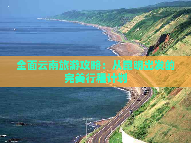 全面云南旅游攻略：从昆明出发的完美行程计划