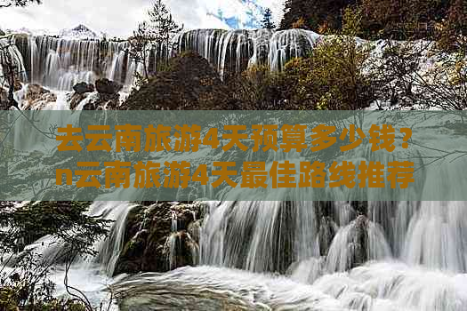 去云南旅游4天预算多少钱？n云南旅游4天更佳路线推荐