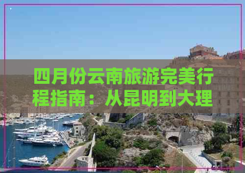 四月份云南旅游完美行程指南：从昆明到大理再到丽江的全面游览攻略