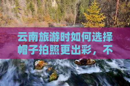 云南旅游时如何选择帽子拍照更出彩，不容错过的时尚指南
