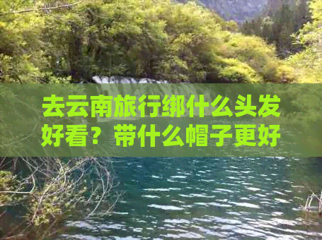 云南旅游必备清单：穿什么衣服，怎么搭配，天气预报，注意事项一应俱全！