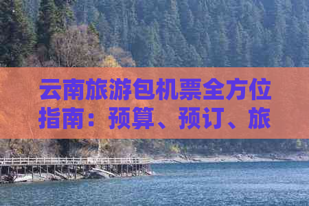 云南旅游包机票全方位指南：预算、预订、旅行注意事项等一应俱全